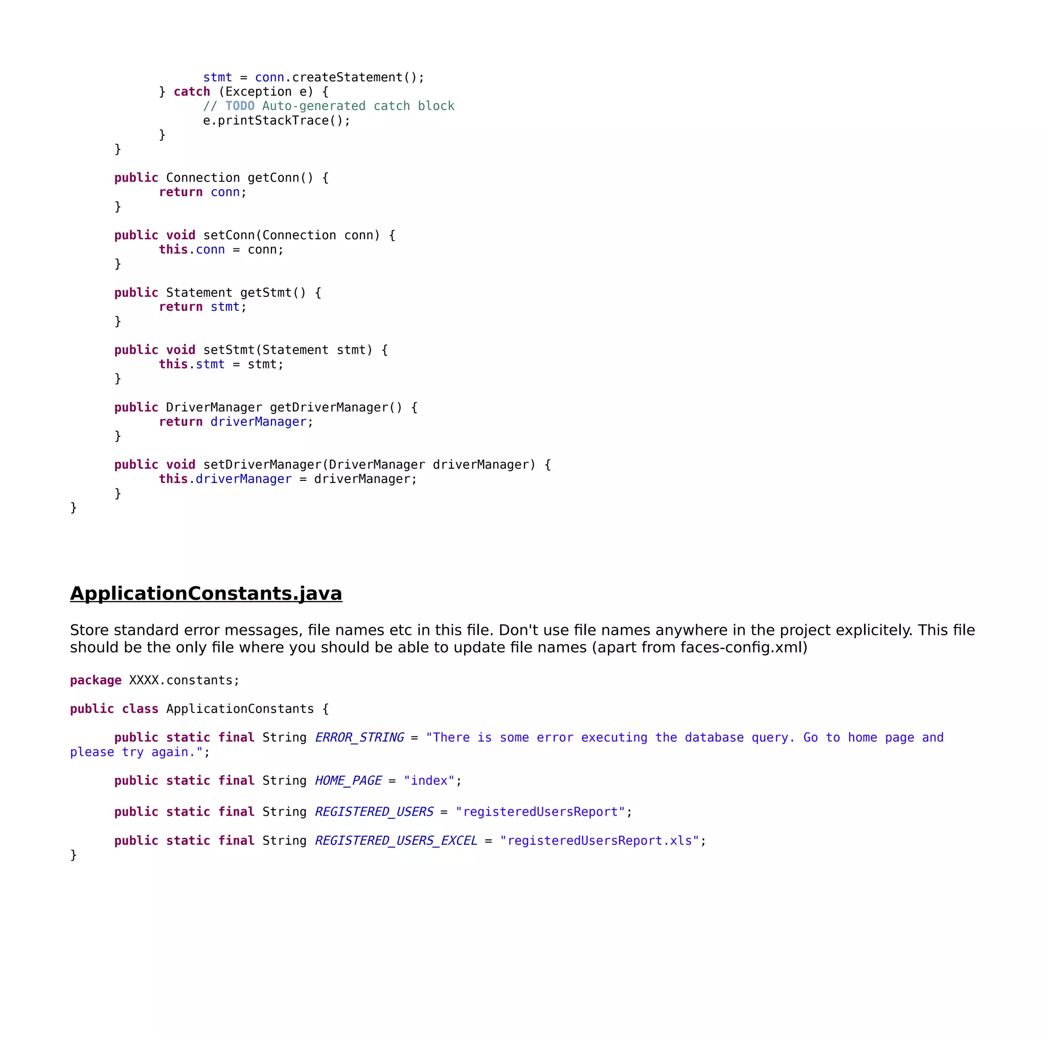 stmt = conn.createStatement();
} catch (Exception e) {
// TODO Auto-generated catch block
e.printStackTrace();
}
}
public Connection getConn() {
return conn;
}
public void setConn(Connection conn) {
this.conn = conn;
}
public Statement getStmt() {
return stmt;
}
public void setStmt(Statement stmt) {
this.stmt = stmt;
}
public DriverManager getDriverManager() {
return driverManager;
}
public void setDriverManager(DriverManager driverManager) {
this.driverManager = driverManager;
}
}
ApplicationConstants.java
Store standard error messages, file names etc in this file. Don't use file names anywhere in the project explicitely. This file
should be the only file where you should be able to update file names (apart from faces-config.xml)
package XXXX.constants;
public class ApplicationConstants {
public static final String ERROR_STRING = "There is some error executing the database query. Go to home page and
please try again.";
public static final String HOME_PAGE = "index";
public static final String REGISTERED_USERS = "registeredUsersReport";
public static final String REGISTERED_USERS_EXCEL = "registeredUsersReport.xls";
}
 