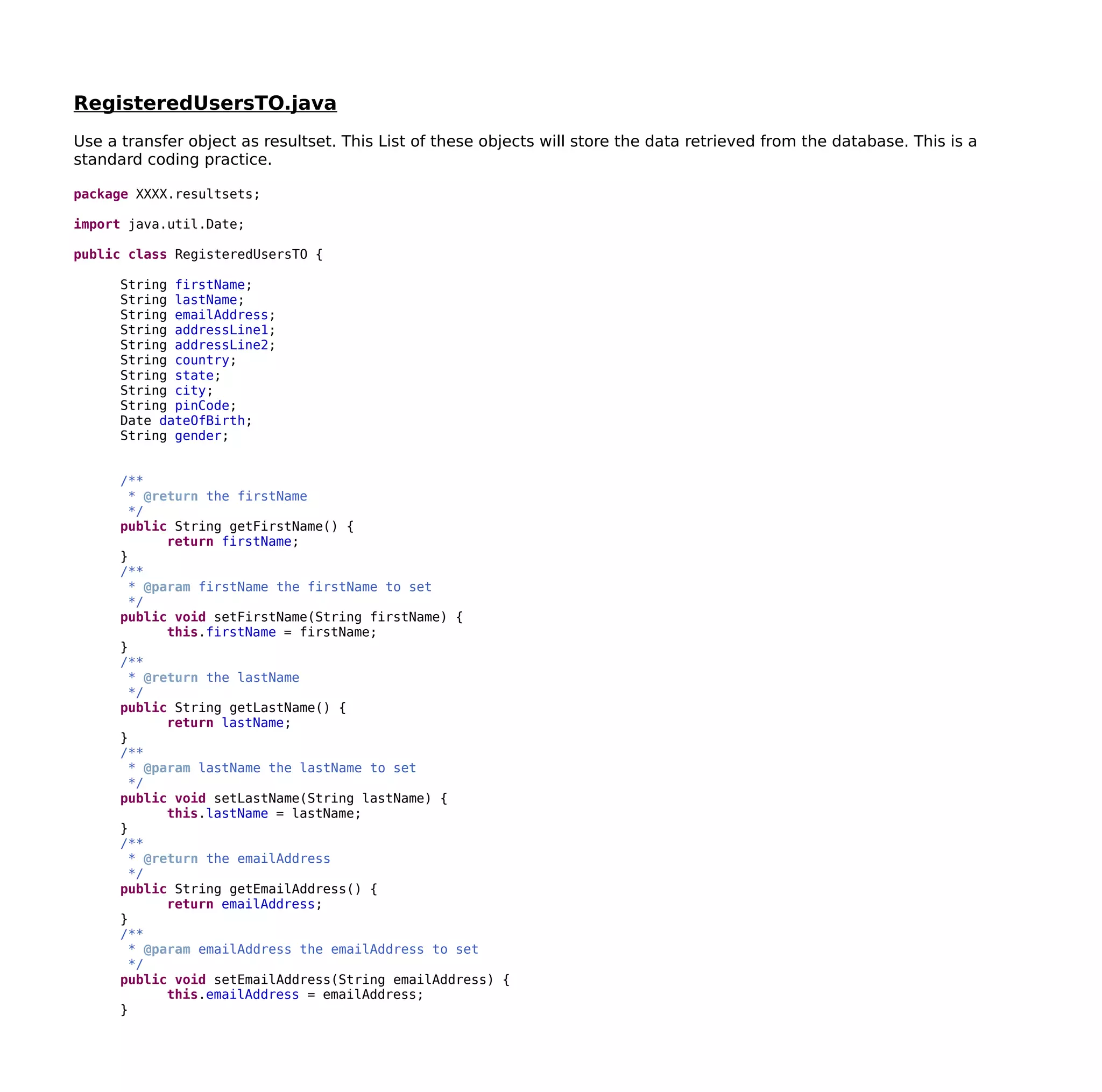 RegisteredUsersTO.java
Use a transfer object as resultset. This List of these objects will store the data retrieved from the database. This is a
standard coding practice.
package XXXX.resultsets;
import java.util.Date;
public class RegisteredUsersTO {
String firstName;
String lastName;
String emailAddress;
String addressLine1;
String addressLine2;
String country;
String state;
String city;
String pinCode;
Date dateOfBirth;
String gender;
/**
* @return the firstName
*/
public String getFirstName() {
return firstName;
}
/**
* @param firstName the firstName to set
*/
public void setFirstName(String firstName) {
this.firstName = firstName;
}
/**
* @return the lastName
*/
public String getLastName() {
return lastName;
}
/**
* @param lastName the lastName to set
*/
public void setLastName(String lastName) {
this.lastName = lastName;
}
/**
* @return the emailAddress
*/
public String getEmailAddress() {
return emailAddress;
}
/**
* @param emailAddress the emailAddress to set
*/
public void setEmailAddress(String emailAddress) {
this.emailAddress = emailAddress;
}
 