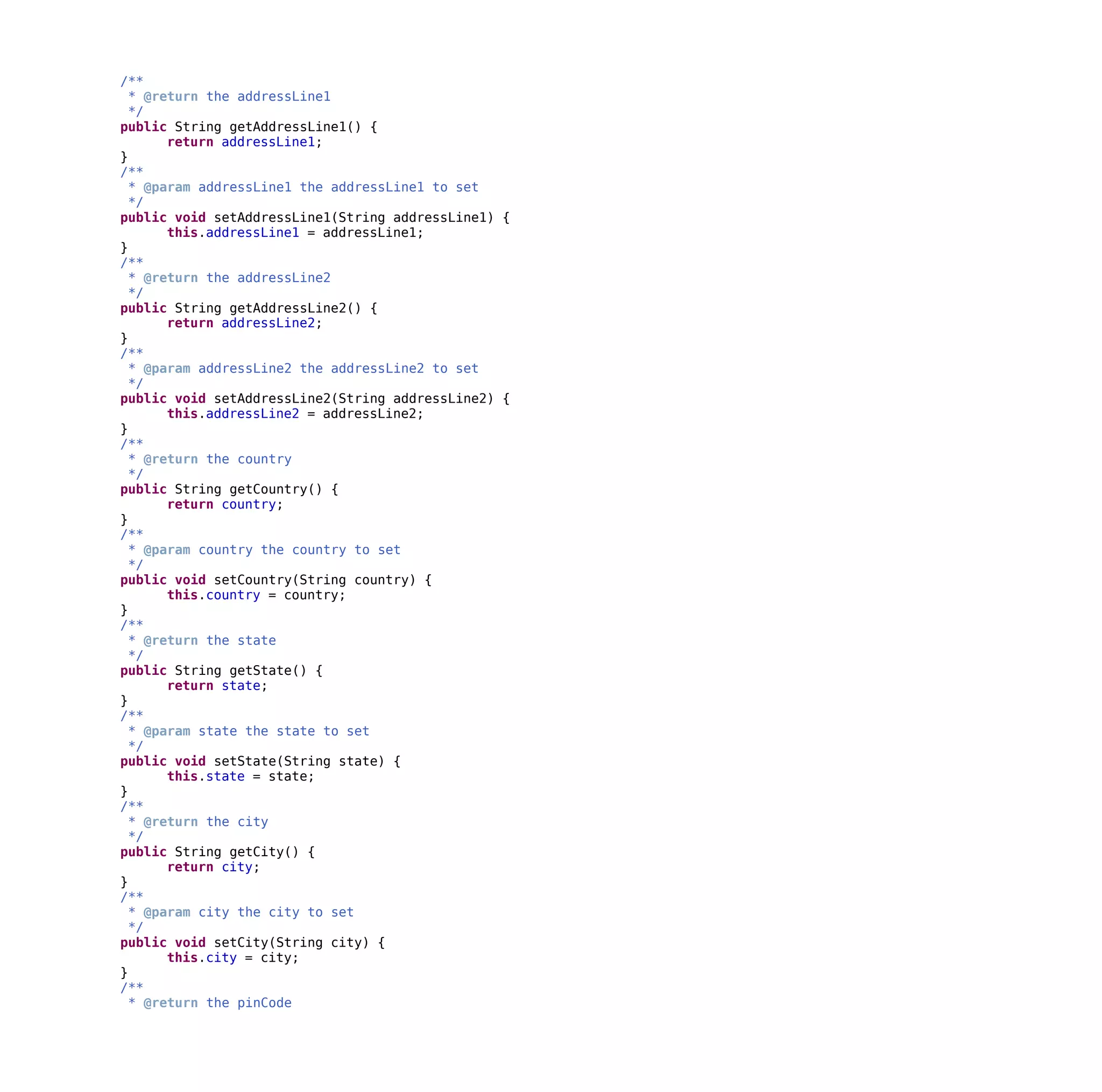 /**
* @return the addressLine1
*/
public String getAddressLine1() {
return addressLine1;
}
/**
* @param addressLine1 the addressLine1 to set
*/
public void setAddressLine1(String addressLine1) {
this.addressLine1 = addressLine1;
}
/**
* @return the addressLine2
*/
public String getAddressLine2() {
return addressLine2;
}
/**
* @param addressLine2 the addressLine2 to set
*/
public void setAddressLine2(String addressLine2) {
this.addressLine2 = addressLine2;
}
/**
* @return the country
*/
public String getCountry() {
return country;
}
/**
* @param country the country to set
*/
public void setCountry(String country) {
this.country = country;
}
/**
* @return the state
*/
public String getState() {
return state;
}
/**
* @param state the state to set
*/
public void setState(String state) {
this.state = state;
}
/**
* @return the city
*/
public String getCity() {
return city;
}
/**
* @param city the city to set
*/
public void setCity(String city) {
this.city = city;
}
/**
* @return the pinCode
 