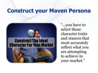 Construct your Maven Persona

                 “...you have to
                 select those
                 character traits
                 and stances that
                 most accurately
                 reflect what you
                 are attempting
                 to achieve in
                 your market.”