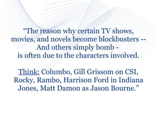 “The reason why certain TV shows,
movies, and novels become blockbusters --
        And others simply bomb -
 is often due to the characters involved.

 Think: Columbo, Gill Grissom on CSI,
Rocky, Rambo, Harrison Ford in Indiana
 Jones, Matt Damon as Jason Bourne.”
