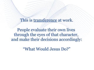 This is transference at work.

   People evaluate their own lives
 through the eyes of that character,
and make their decisions accordingly:

      “What Would Jesus Do?”