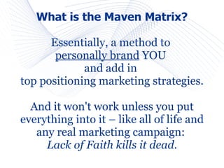 What is the Maven Matrix?

      Essentially, a method to
       personally brand YOU
             and add in
top positioning marketing strategies.

  And it won't work unless you put
everything into it – like all of life and
   any real marketing campaign:
     Lack of Faith kills it dead.