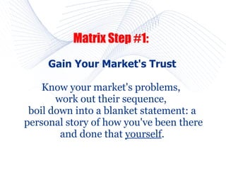 Matrix Step #1:
     Gain Your Market's Trust

    Know your market's problems,
       work out their sequence,
 boil down into a blanket statement: a
personal story of how you've been there
        and done that yourself.