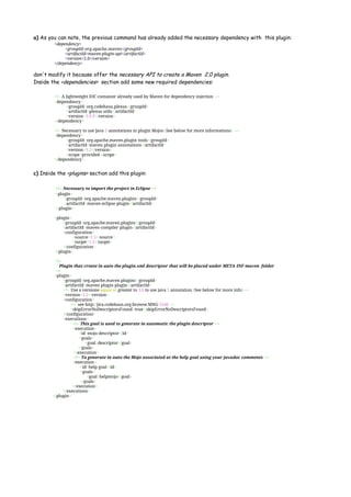 a) As you can note, the previous command has already added the necessary dependency with this plugin:
<dependency>
<groupId>org.apache.maven</groupId>
<artifactId>maven-plugin-api</artifactId>
<version>2.0</version>
</dependency>
don't modify it because offer the necessary API to create a Maven 2.0 plugin.
Inside the <dependencies> section add some new required dependencies:
<!-- A lightweight IOC container already used by Maven for dependency injection -->
<dependency>
<groupId>org.codehaus.plexus</groupId>
<artifactId>plexus-utils</artifactId>
<version>3.0.9</version>
</dependency>
<!-- Necessary to use Java 5 annotations in plugin Mojos (See below for more informations) -->
<dependency>
<groupId>org.apache.maven.plugin-tools</groupId>
<artifactId>maven-plugin-annotations</artifactId>
<version>3.2</version>
<scope>provided</scope>
</dependency>
c) Inside the <plugins> section add this plugin:
<!-- Necessary to import the project in Eclipse -->
<plugin>
<groupId>org.apache.maven.plugins</groupId>
<artifactId>maven-eclipse-plugin</artifactId>
</plugin>
<plugin>
<groupId>org.apache.maven.plugins</groupId>
<artifactId>maven-compiler-plugin</artifactId>
<configuration>
<source>1.5</source>
<target>1.5</target>
</configuration>
</plugin>
<!--
Plugin that create in auto the plugin.xml descriptor that will be placed under META-INF/maven folder
-->
<plugin>
<groupId>org.apache.maven.plugins</groupId>
<artifactId>maven-plugin-plugin</artifactId>
<!-- Use a versione equal or greater to 3.0 to use java 5 annotation (See below for more info) -->
<version>3.2</version>
<configuration>
<!-- see http://jira.codehaus.org/browse/MNG-5346 -->
<skipErrorNoDescriptorsFound>true</skipErrorNoDescriptorsFound>
</configuration>
<executions>
<!-- This goal is used to generate in automatic the plugin descriptor -->
<execution>
<id>mojo-descriptor</id>
<goals>
<goal>descriptor</goal>
</goals>
</execution>
<!-- To generate in auto the Mojo associated at the help goal using your javadoc comments -->
<execution>
<id>help-goal</id>
<goals>
<goal>helpmojo</goal>
</goals>
</execution>
</executions>
</plugin>
 