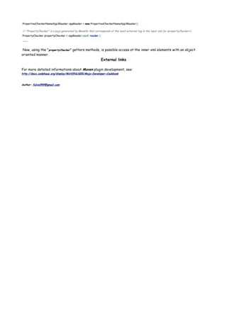PropertiesCheckerNameXpp3Reader xppReader = new PropertiesCheckerNameXpp3Reader();
// "PropertyChecker" is a pojo generated by Modello that corresponds at the most external tag in the input xml (ie <propertyChecker>)
PropertyChecker propertyChecker = xppReader.read( reader );
......
Now, using the "propertyChecker" getters methods, is possible access at the inner xml elements with an object
oriented manner.
External links
For more detailed informations about Maven plugin development, see:
http://docs.codehaus.org/display/MAVENUSER/Mojo+Developer+Cookbook
Author: fulvio999@gmail.com
 