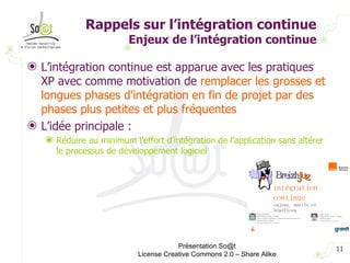 Rappels sur l’intégration continue Enjeux de l’intégration continue L’intégration continue est apparue avec les pratiques XP avec comme motivation de  remplacer les grosses et longues phases d’intégration en fin de projet par des phases plus petites et plus fréquentes L’idée principale :  Réduire au minimum l’effort d’intégration de l’application sans altérer le processus de développement logiciel Présentation So@t License Creative Commons 2.0 – Share Alike 