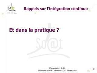 Rappels sur l’intégration continue Présentation So@t License Creative Commons 2.0 – Share Alike Et dans la pratique ? 