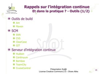 Rappels sur l’intégration continue Et dans la pratique ? - Outils (1/2) Outils de build Ant Maven SCM SVN CVS ClearCase GIT Serveur d’intégration continue Hudson Continuum Bamboo TeamCity CruiseControl Présentation So@t License Creative Commons 2.0 – Share Alike 