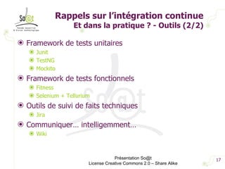 Rappels sur l’intégration continue  Et dans la pratique ? - Outils (2/2) Framework de tests unitaires Junit TestNG Mockito Framework de tests fonctionnels Fitness Selenium + Tellurium Outils de suivi de faits techniques Jira Communiquer… intelligemment… Wiki Présentation So@t License Creative Commons 2.0 – Share Alike 