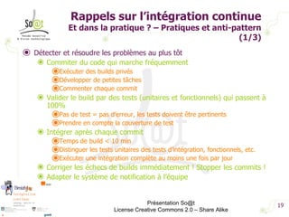 Rappels sur l’intégration continue Et dans la pratique ? – Pratiques et anti-pattern (1/3) Détecter et résoudre les problèmes au plus tôt Commiter du code qui marche fréquemment Exécuter des builds privés Développer de petites tâches Commenter chaque commit Valider le build par des tests (unitaires et fonctionnels) qui passent à 100% Pas de test = pas d’erreur, les tests doivent être pertinents Prendre en compte la couverture de test Intégrer après chaque commit Temps de build < 10 min Distinguer les tests unitaires des tests d’intégration, fonctionnels, etc. Exécuter une intégration complète au moins une fois par jour Corriger les échecs de builds immédiatement ! Stopper les commits ! Adapter le système de notification à l’équipe Présentation So@t License Creative Commons 2.0 – Share Alike 