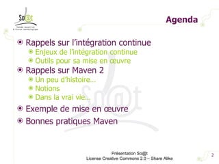 Agenda Rappels sur l’intégration continue Enjeux de l’intégration continue Outils pour sa mise en œuvre Rappels sur Maven 2 Un peu d’histoire… Notions Dans la vrai vie… Exemple de mise en œuvre Bonnes pratiques Maven Présentation So@t License Creative Commons 2.0 – Share Alike 