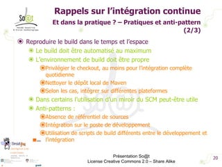 Rappels sur l’intégration continue Et dans la pratique ? – Pratiques et anti-pattern   (2/3) Reproduire le build dans le temps et l’espace Le build doit être automatisé au maximum L’environnement de build doit être propre Privilégier le checkout, au moins pour l’intégration complète quotidienne Nettoyer le dépôt local de Maven Selon les cas, intégrer sur différentes plateformes Dans certains l’utilisation d’un miroir du SCM peut-être utile Anti-patterns : Absence de référentiel de sources Intégration sur le poste de développement Utilisation de scripts de build différents entre le développement et l’intégration Présentation So@t License Creative Commons 2.0 – Share Alike 