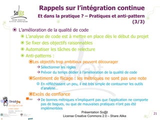 Rappels sur l’intégration continue Et dans la pratique ? – Pratiques et anti-pattern   (3/3) L’amélioration de la qualité de code L’analyse de code est à mettre en place dès le début du projet Se fixer des objectifs raisonnables Automatiser les tâches de relecture Anti-patterns : Les objectifs trop ambitieux peuvent décourager Sélectionner les règles Prévoir du temps dédier à l’amélioration de la qualité de code Sentiment de flicage : les métriques ne sont pas une note  En réfléchissant un peu, il est très simple de contourner les outils d’analyse…  Excès de confiance De bonnes métriques n’impliquent pas que l’application ne comporte pas de bogues, ou que de mauvaises pratiques n’ont pas été implémentées Présentation So@t License Creative Commons 2.0 – Share Alike 