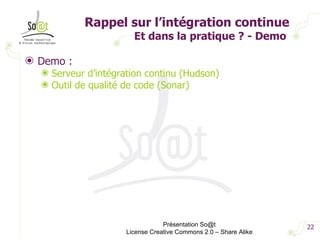 Rappel sur l’intégration continue Et dans la pratique ? - Demo  Demo : Serveur d’intégration continu (Hudson) Outil de qualité de code (Sonar) Présentation So@t License Creative Commons 2.0 – Share Alike 
