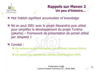 Rappels sur Maven 2 Un peu d’histoire… Mot Yiddish signifiant  accumulator of knowledge Né en aout 2001 avec le projet Alexandria puis utilisé pour simplifier le développement du projet Turbine (jakarta) – Framework de présentation de portail utilisé par Jetspeed 1 Constat : De nombreux projets hétérogènes (ant différents, structure fichiers, …) Une gestion des dépendances difficiles (librairies dans le SCM) Présentation So@t License Creative Commons 2.0 – Share Alike 