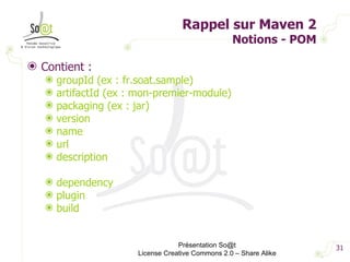 Rappel sur Maven 2 Notions - POM Contient : groupId (ex : fr.soat.sample) artifactId (ex : mon-premier-module) packaging (ex : jar) version name url description dependency plugin build Présentation So@t License Creative Commons 2.0 – Share Alike 