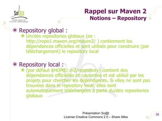 Rappel sur Maven 2 Notions – Repository Repository global : Un/des repositories globaux (ex : http://repo1.maven.org/maven2/ ) contiennent les dépendances officielles et sont utilisés pour construire (par téléchargement) le repository local Repository local : (par défaut $HOME/.m2/repository) contient des dépendances officielles et courantes et est utilisé par les projets pour chercher les dépendances. Si elles ne sont pas trouvées dans le repository local, elles sont automatiquement téléchargées à partir du/des repositories globaux Présentation So@t License Creative Commons 2.0 – Share Alike 