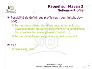 Rappel sur Maven 2 Notions – Profils Possibilité de définir ses profils (ex : dev, initdb, dev-bdd) : Permet de se dé-corréler d’une couche non utile aux développements courants (allégement de la compilation, tests propres au développement courant, ...) Permet de tester par rapport à son environnement ex : mvn install -Pdev Présentation So@t License Creative Commons 2.0 – Share Alike 