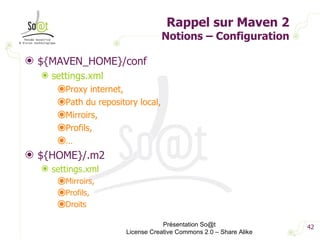 Rappel sur Maven 2 Notions – Configuration ${MAVEN_HOME}/conf settings.xml Proxy internet, Path du repository local, Mirroirs, Profils, … ${HOME}/.m2 settings.xml Mirroirs, Profils, Droits Présentation So@t License Creative Commons 2.0 – Share Alike 