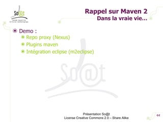 Rappel sur Maven 2 Dans la vraie vie… Demo : Repo proxy (Nexus) Plugins maven Intégration eclipse (m2eclipse) Présentation So@t License Creative Commons 2.0 – Share Alike 