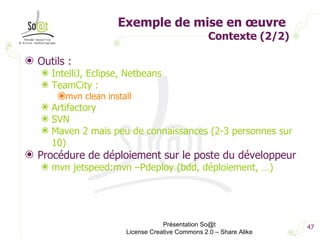 Exemple de mise en œuvre  Contexte (2/2) Outils : IntelliJ, Eclipse, Netbeans TeamCity :  mvn clean install Artifactory SVN Maven 2 mais peu de connaissances (2-3 personnes sur 10) Procédure de déploiement sur le poste du développeur mvn jetspeed:mvn –Pdeploy (bdd, déploiement, …) Présentation So@t License Creative Commons 2.0 – Share Alike 