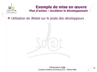 Exemple de mise en œuvre  Plan d’action – Accélérer le développement Utilisation de JRebel sur le poste des développeurs Présentation So@t License Creative Commons 2.0 – Share Alike 