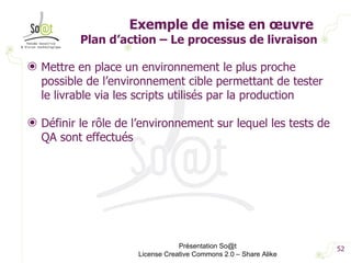 Exemple de mise en œuvre  Plan d’action – Le processus de livraison Mettre en place un environnement le plus proche possible de l’environnement cible permettant de tester le livrable via les scripts utilisés par la production Définir le rôle de l’environnement sur lequel les tests de QA sont effectués  Présentation So@t License Creative Commons 2.0 – Share Alike 