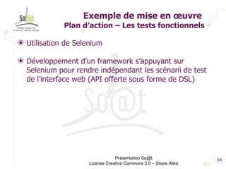 Exemple de mise en œuvre  Plan d’action – Les tests fonctionnels Utilisation de Selenium Développement d’un framework s’appuyant sur Selenium pour rendre indépendant les scénarii de test de l’interface web (API offerte sous forme de DSL) Présentation So@t License Creative Commons 2.0 – Share Alike 