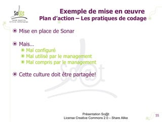 Exemple de mise en œuvre  Plan d’action – Les pratiques de codage Mise en place de Sonar Mais… Mal configuré Mal utilisé par le management Mal compris par le management Cette culture doit être partagée! Présentation So@t License Creative Commons 2.0 – Share Alike 