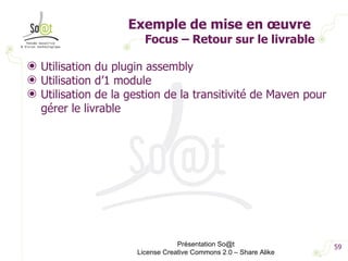 Exemple de mise en œuvre  Focus – Retour sur le livrable Utilisation du plugin assembly Utilisation d’1 module Utilisation de la gestion de la transitivité de Maven pour gérer le livrable Présentation So@t License Creative Commons 2.0 – Share Alike 