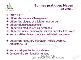 Bonnes pratiques Maven En vrac… SNAPSHOT Utiliser dependencyManagement Utiliser les plugins et déclarer leur version Utiliser pluginManagement Utiliser les modules et les héritages Utiliser le même numéro de version dans tout le projet Ne pas utiliser Maven pour ce qu’il n’est pas prévu  Utiliser un repository manager (Nexus, Archiva, Artifactory, …) Ne pas skipper les tests unitaires Comprendre son fonctionnement  Présentation So@t License Creative Commons 2.0 – Share Alike 