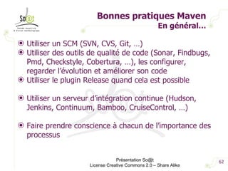Bonnes pratiques Maven En général… Utiliser un SCM (SVN, CVS, Git, …) Utiliser des outils de qualité de code (Sonar, Findbugs, Pmd, Checkstyle, Cobertura, …), les configurer, regarder l’évolution et améliorer son code Utiliser le plugin Release quand cela est possible Utiliser un serveur d’intégration continue (Hudson, Jenkins, Continuum, Bamboo, CruiseControl, …) Faire prendre conscience à chacun de l’importance des processus Présentation So@t License Creative Commons 2.0 – Share Alike 