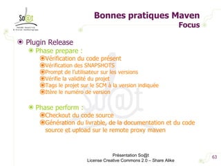 Bonnes pratiques Maven Focus Plugin Release Phase prepare : Vérification du code présent Vérification des SNAPSHOTS Prompt de l’utilisateur sur les versions Vérifie la validité du projet  Tags le projet sur le SCM à la version indiquée Itère le numéro de version Phase perform : Checkout du code source Génération du livrable, de la documentation et du code source et upload sur le remote proxy maven Présentation So@t License Creative Commons 2.0 – Share Alike 
