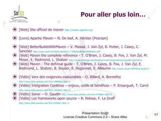 Pour aller plus loin… [Web] Site officiel de maven  http://maven.apache.org/   [Livre] Apache Maven – N. De loof, A. Héritier [Pearson] [Web] BetterBuildsWithMaven – V. Massol, J. Van Zyl, B. Porter, J. Casey, C. Sanchez  http://repo.exist.com/dist/maestro/1.7.0/BetterBuildsWithMaven.pdf   [Web] Maven the complete reference - T. O'Brien, J. Casey, B. Fox, J. Van Zyl, M. Moser, E. Redmond, L. Shatzer  http://www.sonatype.com/books/mvnref-book/reference/public-book.html   [Web] Maven : The definive guide - T. O'Brien, J. Casey, B. Fox, J. Van Zyl, E. Redmond, L. Shatzer, B. Snyder, E. Hugonnet, E. Alliaume  http://www.maven-definitive-guide.fr/ [Vidéo] Vers des exigences exécutables – O. Billard, A. Bonnefoy  http://www.beta.parleys.com/#id=1880&sl=1&st=5   [Vidéo] Intégration Continue – enjeux, outils et bénéfices – P. Ensarguet, T. Carré  http://www.beta.parleys.com/#id=1863&sl=1&st=5   [Vidéo] Sonar – O. Gaudin  http://www.beta.parleys.com/#id=678&sl=1&st=5 [Vidéo] Les frameworks open source – R. Pelisse, F. Le Droff  http://www.beta.parleys.com/#id=625&sl=1&st=5   Présentation So@t License Creative Commons 2.0 – Share Alike 