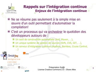 Ne se résume pas seulement à la simple mise en œuvre d'un outil permettant d'automatiser la compilation!  C’est un processus qui va  orchestrer  le quotidien des développeurs autours de : Un outil de construction automatisée (Ant, Maven, …), Un unique système de gestion de sources (SVN, CVS, GIT, …),  Un serveur d'intégration continue (Hudson, Bamboo, Cruise Control, …)  Rappels sur l’intégration continue Enjeux de l’intégration continue Présentation So@t License Creative Commons 2.0 – Share Alike 
