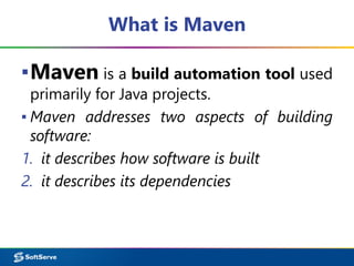 What is Maven
▪Maven is a build automation tool used
primarily for Java projects.
▪ Maven addresses two aspects of building
software:
1. it describes how software is built
2. it describes its dependencies
 