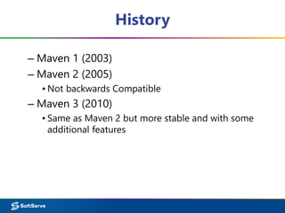 History
– Maven 1 (2003)
– Maven 2 (2005)
▪ Not backwards Compatible
– Maven 3 (2010)
▪ Same as Maven 2 but more stable and with some
additional features
 