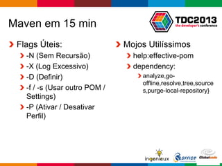 Globalcode – Open4education
Maven em 15 min
Flags Úteis:
-N (Sem Recursão)
-X (Log Excessivo)
-D (Definir)
-f / -s (Usar outro POM /
Settings)
-P (Ativar / Desativar
Perfil)
Mojos Utilíssimos
help:effective-pom
dependency:
analyze,go-
offline,resolve,tree,source
s,purge-local-repository}
 
