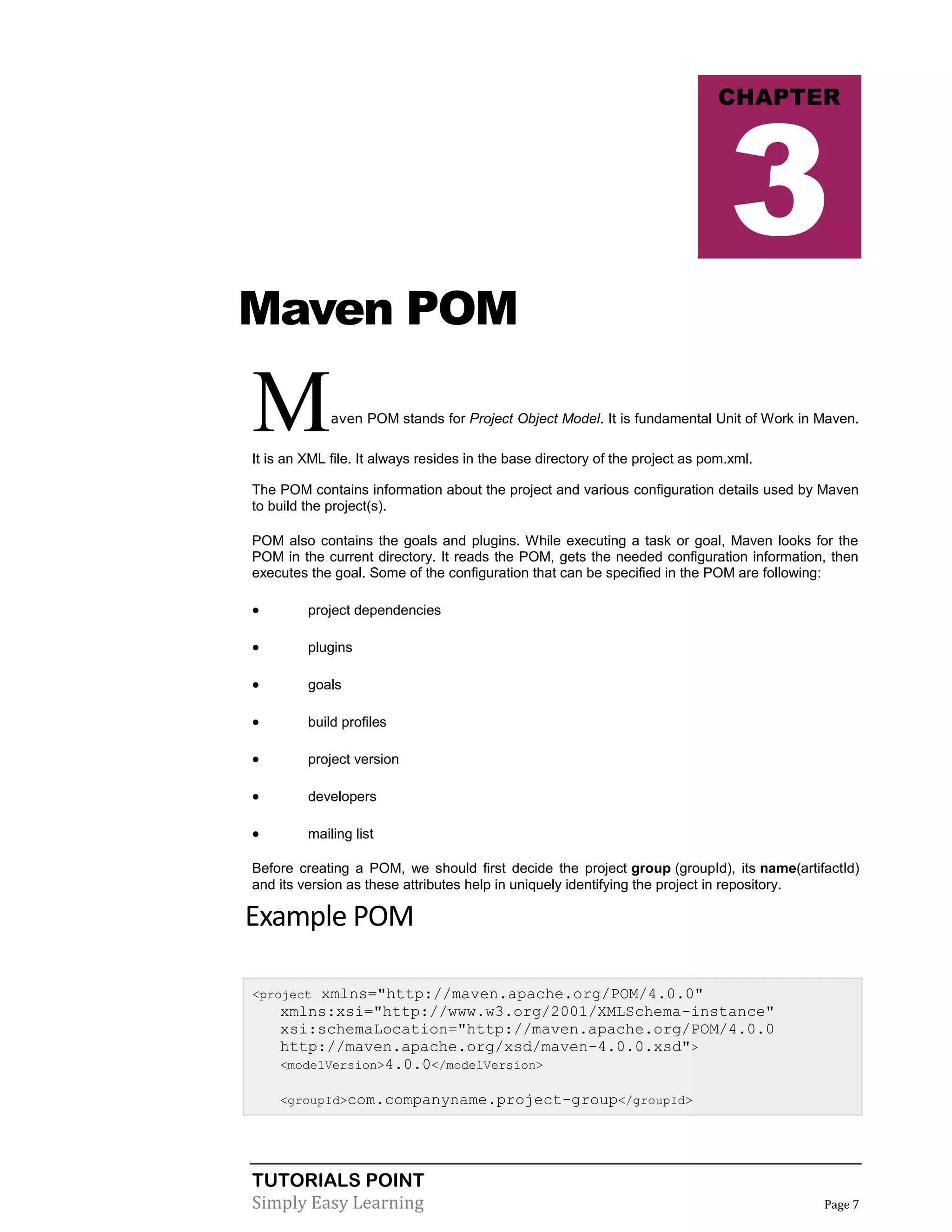 TUTORIALS POINT
Simply Easy Learning Page 7
Maven POM
Maven POM stands for Project Object Model. It is fundamental Unit of Work in Maven.
It is an XML file. It always resides in the base directory of the project as pom.xml.
The POM contains information about the project and various configuration details used by Maven
to build the project(s).
POM also contains the goals and plugins. While executing a task or goal, Maven looks for the
POM in the current directory. It reads the POM, gets the needed configuration information, then
executes the goal. Some of the configuration that can be specified in the POM are following:
 project dependencies
 plugins
 goals
 build profiles
 project version
 developers
 mailing list
Before creating a POM, we should first decide the project group (groupId), its name(artifactId)
and its version as these attributes help in uniquely identifying the project in repository.
Example POM
<project xmlns="http://maven.apache.org/POM/4.0.0"
xmlns:xsi="http://www.w3.org/2001/XMLSchema-instance"
xsi:schemaLocation="http://maven.apache.org/POM/4.0.0
http://maven.apache.org/xsd/maven-4.0.0.xsd">
<modelVersion>4.0.0</modelVersion>
<groupId>com.companyname.project-group</groupId>
CHAPTER
3
 
