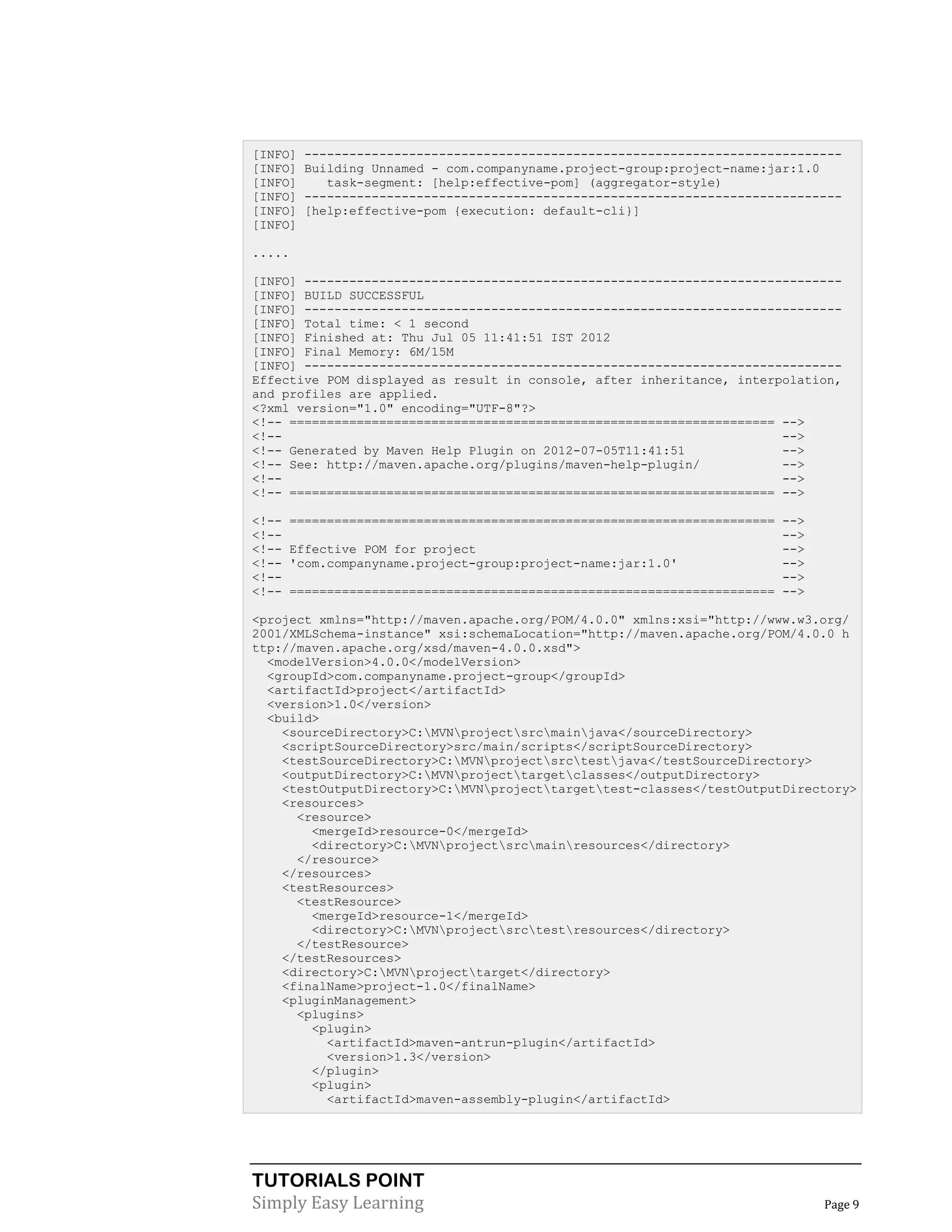 TUTORIALS POINT
Simply Easy Learning Page 9
[INFO] ------------------------------------------------------------------------
[INFO] Building Unnamed - com.companyname.project-group:project-name:jar:1.0
[INFO] task-segment: [help:effective-pom] (aggregator-style)
[INFO] ------------------------------------------------------------------------
[INFO] [help:effective-pom {execution: default-cli}]
[INFO]
.....
[INFO] ------------------------------------------------------------------------
[INFO] BUILD SUCCESSFUL
[INFO] ------------------------------------------------------------------------
[INFO] Total time: < 1 second
[INFO] Finished at: Thu Jul 05 11:41:51 IST 2012
[INFO] Final Memory: 6M/15M
[INFO] ------------------------------------------------------------------------
Effective POM displayed as result in console, after inheritance, interpolation,
and profiles are applied.
<?xml version="1.0" encoding="UTF-8"?>
<!-- ================================================================= -->
<!-- -->
<!-- Generated by Maven Help Plugin on 2012-07-05T11:41:51 -->
<!-- See: http://maven.apache.org/plugins/maven-help-plugin/ -->
<!-- -->
<!-- ================================================================= -->
<!-- ================================================================= -->
<!-- -->
<!-- Effective POM for project -->
<!-- 'com.companyname.project-group:project-name:jar:1.0' -->
<!-- -->
<!-- ================================================================= -->
<project xmlns="http://maven.apache.org/POM/4.0.0" xmlns:xsi="http://www.w3.org/
2001/XMLSchema-instance" xsi:schemaLocation="http://maven.apache.org/POM/4.0.0 h
ttp://maven.apache.org/xsd/maven-4.0.0.xsd">
<modelVersion>4.0.0</modelVersion>
<groupId>com.companyname.project-group</groupId>
<artifactId>project</artifactId>
<version>1.0</version>
<build>
<sourceDirectory>C:MVNprojectsrcmainjava</sourceDirectory>
<scriptSourceDirectory>src/main/scripts</scriptSourceDirectory>
<testSourceDirectory>C:MVNprojectsrctestjava</testSourceDirectory>
<outputDirectory>C:MVNprojecttargetclasses</outputDirectory>
<testOutputDirectory>C:MVNprojecttargettest-classes</testOutputDirectory>
<resources>
<resource>
<mergeId>resource-0</mergeId>
<directory>C:MVNprojectsrcmainresources</directory>
</resource>
</resources>
<testResources>
<testResource>
<mergeId>resource-1</mergeId>
<directory>C:MVNprojectsrctestresources</directory>
</testResource>
</testResources>
<directory>C:MVNprojecttarget</directory>
<finalName>project-1.0</finalName>
<pluginManagement>
<plugins>
<plugin>
<artifactId>maven-antrun-plugin</artifactId>
<version>1.3</version>
</plugin>
<plugin>
<artifactId>maven-assembly-plugin</artifactId>
 
