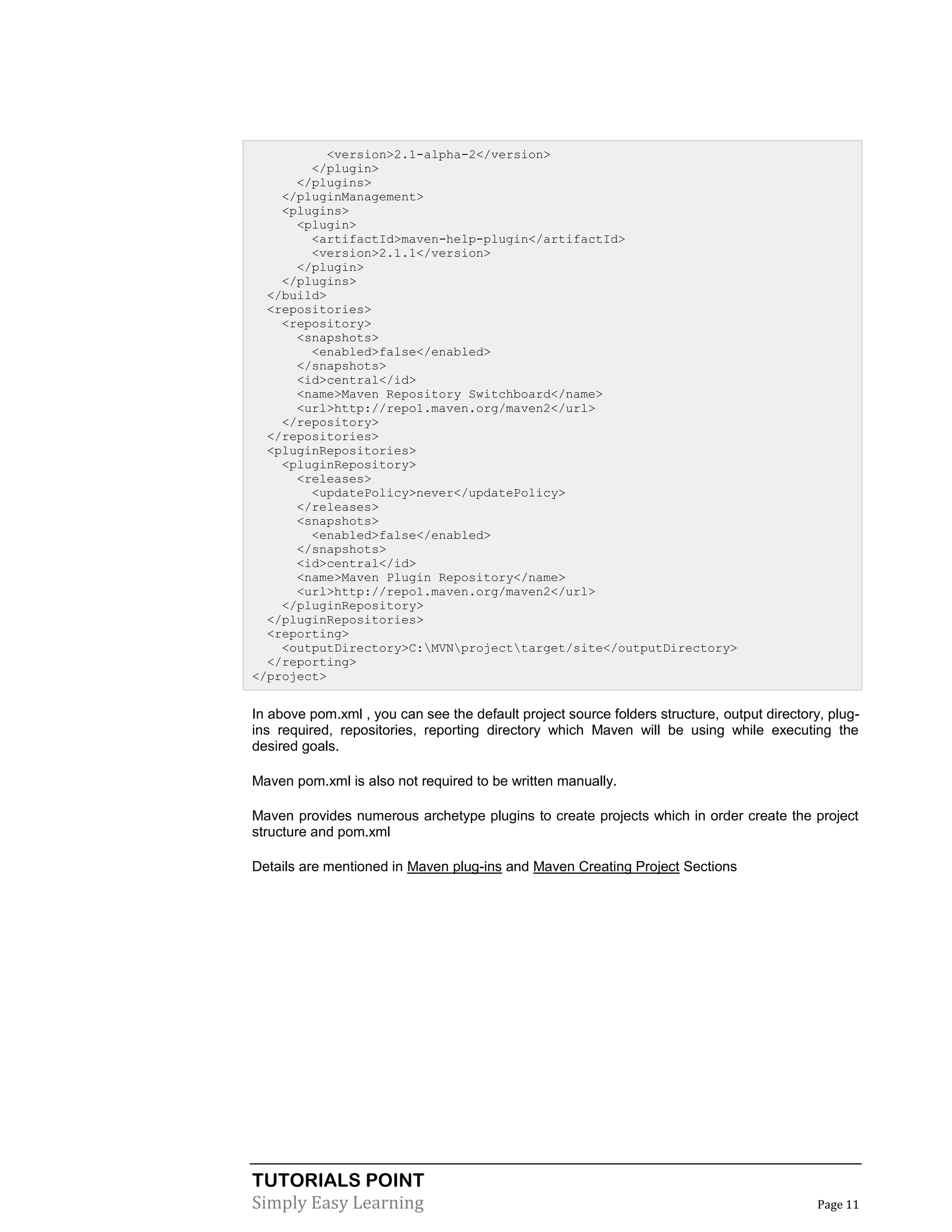 TUTORIALS POINT
Simply Easy Learning Page 11
<version>2.1-alpha-2</version>
</plugin>
</plugins>
</pluginManagement>
<plugins>
<plugin>
<artifactId>maven-help-plugin</artifactId>
<version>2.1.1</version>
</plugin>
</plugins>
</build>
<repositories>
<repository>
<snapshots>
<enabled>false</enabled>
</snapshots>
<id>central</id>
<name>Maven Repository Switchboard</name>
<url>http://repo1.maven.org/maven2</url>
</repository>
</repositories>
<pluginRepositories>
<pluginRepository>
<releases>
<updatePolicy>never</updatePolicy>
</releases>
<snapshots>
<enabled>false</enabled>
</snapshots>
<id>central</id>
<name>Maven Plugin Repository</name>
<url>http://repo1.maven.org/maven2</url>
</pluginRepository>
</pluginRepositories>
<reporting>
<outputDirectory>C:MVNprojecttarget/site</outputDirectory>
</reporting>
</project>
In above pom.xml , you can see the default project source folders structure, output directory, plug-
ins required, repositories, reporting directory which Maven will be using while executing the
desired goals.
Maven pom.xml is also not required to be written manually.
Maven provides numerous archetype plugins to create projects which in order create the project
structure and pom.xml
Details are mentioned in Maven plug-ins and Maven Creating Project Sections
 