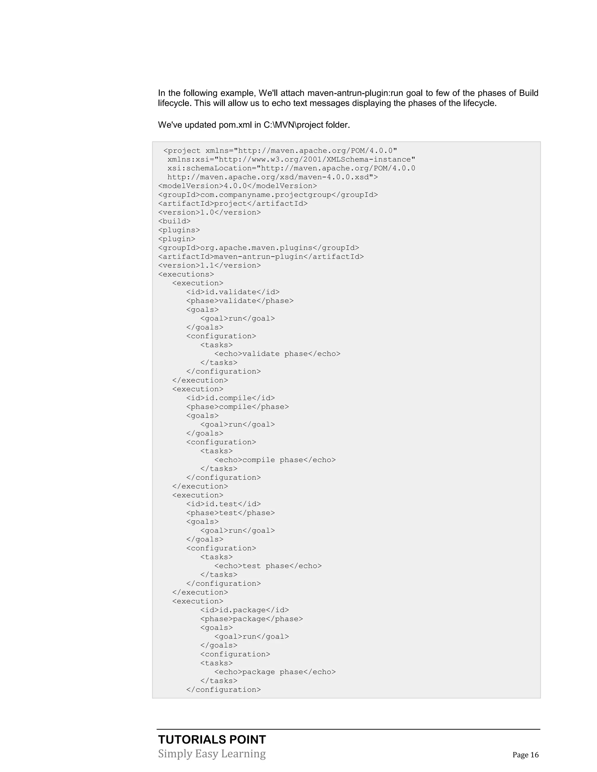 TUTORIALS POINT
Simply Easy Learning Page 16
In the following example, We'll attach maven-antrun-plugin:run goal to few of the phases of Build
lifecycle. This will allow us to echo text messages displaying the phases of the lifecycle.
We've updated pom.xml in C:MVNproject folder.
<project xmlns="http://maven.apache.org/POM/4.0.0"
xmlns:xsi="http://www.w3.org/2001/XMLSchema-instance"
xsi:schemaLocation="http://maven.apache.org/POM/4.0.0
http://maven.apache.org/xsd/maven-4.0.0.xsd">
<modelVersion>4.0.0</modelVersion>
<groupId>com.companyname.projectgroup</groupId>
<artifactId>project</artifactId>
<version>1.0</version>
<build>
<plugins>
<plugin>
<groupId>org.apache.maven.plugins</groupId>
<artifactId>maven-antrun-plugin</artifactId>
<version>1.1</version>
<executions>
<execution>
<id>id.validate</id>
<phase>validate</phase>
<goals>
<goal>run</goal>
</goals>
<configuration>
<tasks>
<echo>validate phase</echo>
</tasks>
</configuration>
</execution>
<execution>
<id>id.compile</id>
<phase>compile</phase>
<goals>
<goal>run</goal>
</goals>
<configuration>
<tasks>
<echo>compile phase</echo>
</tasks>
</configuration>
</execution>
<execution>
<id>id.test</id>
<phase>test</phase>
<goals>
<goal>run</goal>
</goals>
<configuration>
<tasks>
<echo>test phase</echo>
</tasks>
</configuration>
</execution>
<execution>
<id>id.package</id>
<phase>package</phase>
<goals>
<goal>run</goal>
</goals>
<configuration>
<tasks>
<echo>package phase</echo>
</tasks>
</configuration>
 