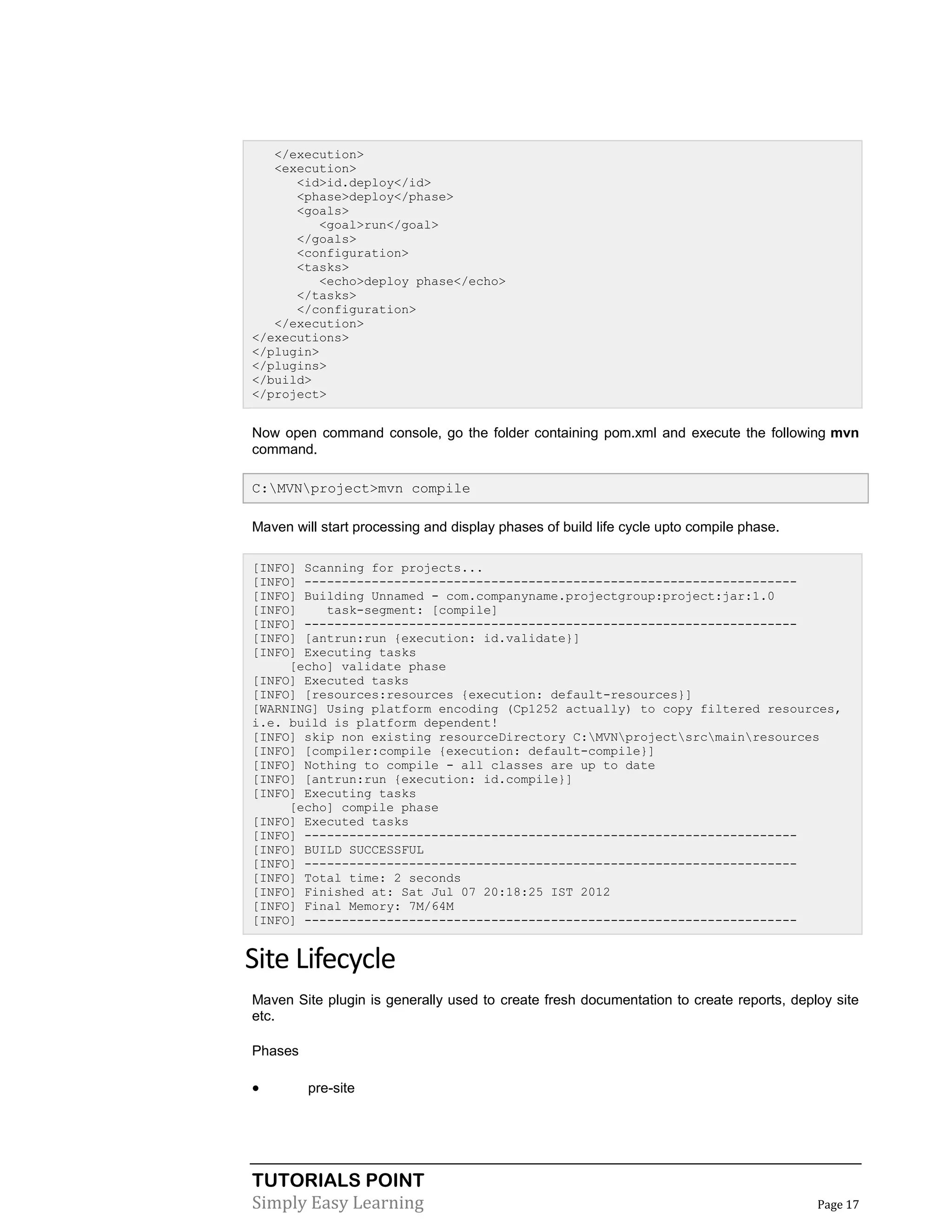 TUTORIALS POINT
Simply Easy Learning Page 17
</execution>
<execution>
<id>id.deploy</id>
<phase>deploy</phase>
<goals>
<goal>run</goal>
</goals>
<configuration>
<tasks>
<echo>deploy phase</echo>
</tasks>
</configuration>
</execution>
</executions>
</plugin>
</plugins>
</build>
</project>
Now open command console, go the folder containing pom.xml and execute the following mvn
command.
C:MVNproject>mvn compile
Maven will start processing and display phases of build life cycle upto compile phase.
[INFO] Scanning for projects...
[INFO] ------------------------------------------------------------------
[INFO] Building Unnamed - com.companyname.projectgroup:project:jar:1.0
[INFO] task-segment: [compile]
[INFO] ------------------------------------------------------------------
[INFO] [antrun:run {execution: id.validate}]
[INFO] Executing tasks
[echo] validate phase
[INFO] Executed tasks
[INFO] [resources:resources {execution: default-resources}]
[WARNING] Using platform encoding (Cp1252 actually) to copy filtered resources,
i.e. build is platform dependent!
[INFO] skip non existing resourceDirectory C:MVNprojectsrcmainresources
[INFO] [compiler:compile {execution: default-compile}]
[INFO] Nothing to compile - all classes are up to date
[INFO] [antrun:run {execution: id.compile}]
[INFO] Executing tasks
[echo] compile phase
[INFO] Executed tasks
[INFO] ------------------------------------------------------------------
[INFO] BUILD SUCCESSFUL
[INFO] ------------------------------------------------------------------
[INFO] Total time: 2 seconds
[INFO] Finished at: Sat Jul 07 20:18:25 IST 2012
[INFO] Final Memory: 7M/64M
[INFO] ------------------------------------------------------------------
Site Lifecycle
Maven Site plugin is generally used to create fresh documentation to create reports, deploy site
etc.
Phases
 pre-site
 