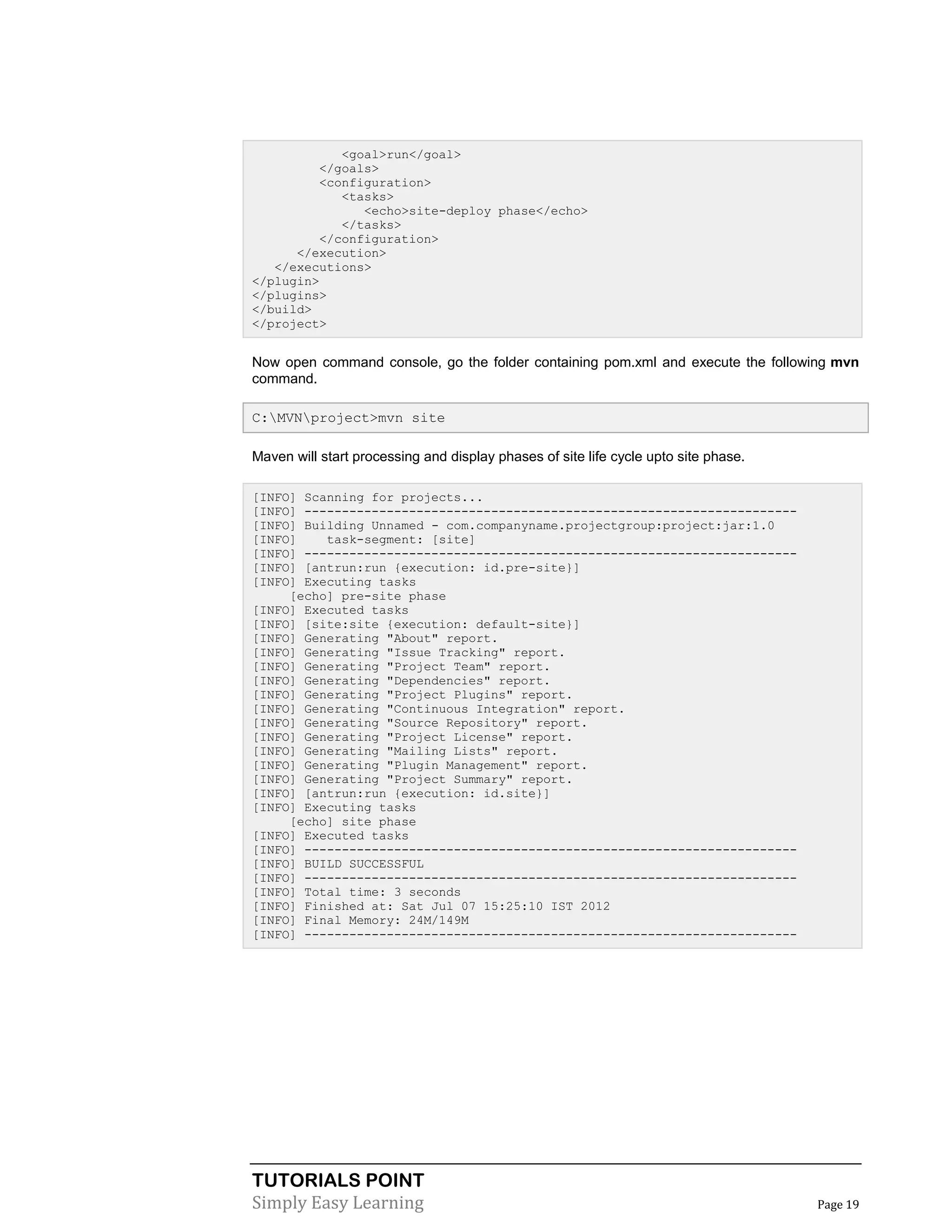 TUTORIALS POINT
Simply Easy Learning Page 19
<goal>run</goal>
</goals>
<configuration>
<tasks>
<echo>site-deploy phase</echo>
</tasks>
</configuration>
</execution>
</executions>
</plugin>
</plugins>
</build>
</project>
Now open command console, go the folder containing pom.xml and execute the following mvn
command.
C:MVNproject>mvn site
Maven will start processing and display phases of site life cycle upto site phase.
[INFO] Scanning for projects...
[INFO] ------------------------------------------------------------------
[INFO] Building Unnamed - com.companyname.projectgroup:project:jar:1.0
[INFO] task-segment: [site]
[INFO] ------------------------------------------------------------------
[INFO] [antrun:run {execution: id.pre-site}]
[INFO] Executing tasks
[echo] pre-site phase
[INFO] Executed tasks
[INFO] [site:site {execution: default-site}]
[INFO] Generating "About" report.
[INFO] Generating "Issue Tracking" report.
[INFO] Generating "Project Team" report.
[INFO] Generating "Dependencies" report.
[INFO] Generating "Project Plugins" report.
[INFO] Generating "Continuous Integration" report.
[INFO] Generating "Source Repository" report.
[INFO] Generating "Project License" report.
[INFO] Generating "Mailing Lists" report.
[INFO] Generating "Plugin Management" report.
[INFO] Generating "Project Summary" report.
[INFO] [antrun:run {execution: id.site}]
[INFO] Executing tasks
[echo] site phase
[INFO] Executed tasks
[INFO] ------------------------------------------------------------------
[INFO] BUILD SUCCESSFUL
[INFO] ------------------------------------------------------------------
[INFO] Total time: 3 seconds
[INFO] Finished at: Sat Jul 07 15:25:10 IST 2012
[INFO] Final Memory: 24M/149M
[INFO] ------------------------------------------------------------------
 