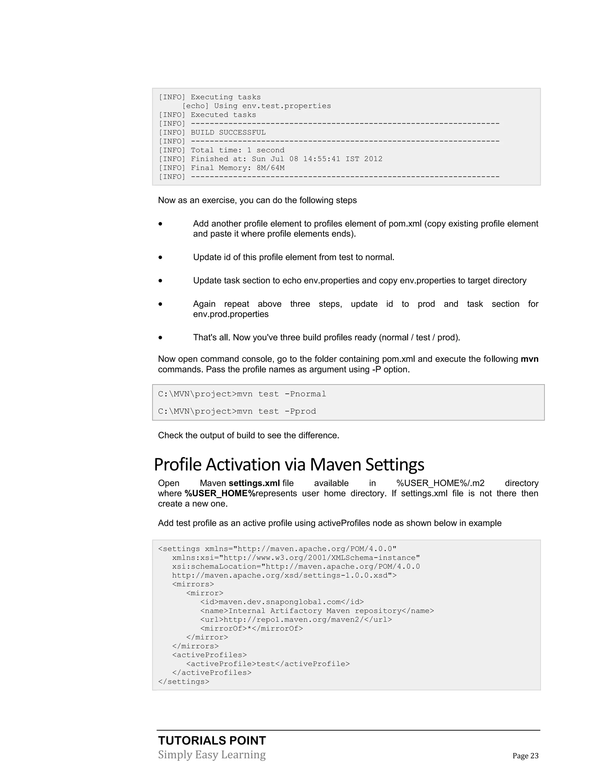 TUTORIALS POINT
Simply Easy Learning Page 23
[INFO] Executing tasks
[echo] Using env.test.properties
[INFO] Executed tasks
[INFO] ------------------------------------------------------------------
[INFO] BUILD SUCCESSFUL
[INFO] ------------------------------------------------------------------
[INFO] Total time: 1 second
[INFO] Finished at: Sun Jul 08 14:55:41 IST 2012
[INFO] Final Memory: 8M/64M
[INFO] ------------------------------------------------------------------
Now as an exercise, you can do the following steps
 Add another profile element to profiles element of pom.xml (copy existing profile element
and paste it where profile elements ends).
 Update id of this profile element from test to normal.
 Update task section to echo env.properties and copy env.properties to target directory
 Again repeat above three steps, update id to prod and task section for
env.prod.properties
 That's all. Now you've three build profiles ready (normal / test / prod).
Now open command console, go to the folder containing pom.xml and execute the following mvn
commands. Pass the profile names as argument using -P option.
C:MVNproject>mvn test -Pnormal
C:MVNproject>mvn test -Pprod
Check the output of build to see the difference.
Profile Activation via Maven Settings
Open Maven settings.xml file available in %USER_HOME%/.m2 directory
where %USER_HOME%represents user home directory. If settings.xml file is not there then
create a new one.
Add test profile as an active profile using activeProfiles node as shown below in example
<settings xmlns="http://maven.apache.org/POM/4.0.0"
xmlns:xsi="http://www.w3.org/2001/XMLSchema-instance"
xsi:schemaLocation="http://maven.apache.org/POM/4.0.0
http://maven.apache.org/xsd/settings-1.0.0.xsd">
<mirrors>
<mirror>
<id>maven.dev.snaponglobal.com</id>
<name>Internal Artifactory Maven repository</name>
<url>http://repo1.maven.org/maven2/</url>
<mirrorOf>*</mirrorOf>
</mirror>
</mirrors>
<activeProfiles>
<activeProfile>test</activeProfile>
</activeProfiles>
</settings>
 