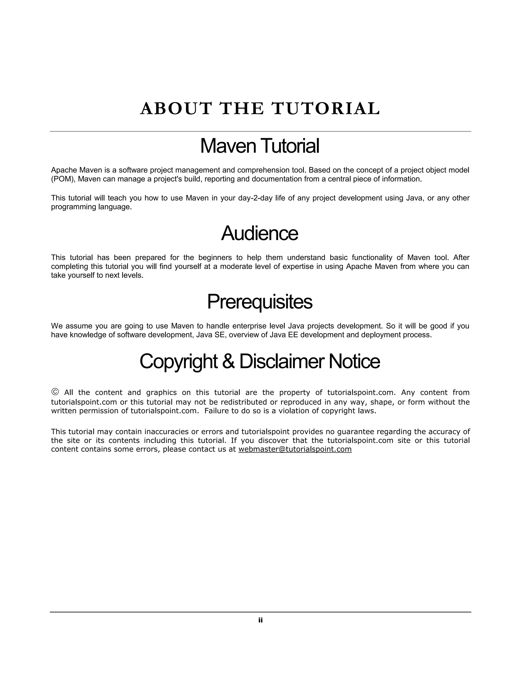 ii
ABOUT THE TUTORIAL
Maven Tutorial
Apache Maven is a software project management and comprehension tool. Based on the concept of a project object model
(POM), Maven can manage a project's build, reporting and documentation from a central piece of information.
This tutorial will teach you how to use Maven in your day-2-day life of any project development using Java, or any other
programming language.
Audience
This tutorial has been prepared for the beginners to help them understand basic functionality of Maven tool. After
completing this tutorial you will find yourself at a moderate level of expertise in using Apache Maven from where you can
take yourself to next levels.
Prerequisites
We assume you are going to use Maven to handle enterprise level Java projects development. So it will be good if you
have knowledge of software development, Java SE, overview of Java EE development and deployment process.
Copyright & Disclaimer Notice
 All the content and graphics on this tutorial are the property of tutorialspoint.com. Any content from
tutorialspoint.com or this tutorial may not be redistributed or reproduced in any way, shape, or form without the
written permission of tutorialspoint.com. Failure to do so is a violation of copyright laws.
This tutorial may contain inaccuracies or errors and tutorialspoint provides no guarantee regarding the accuracy of
the site or its contents including this tutorial. If you discover that the tutorialspoint.com site or this tutorial
content contains some errors, please contact us at webmaster@tutorialspoint.com
 