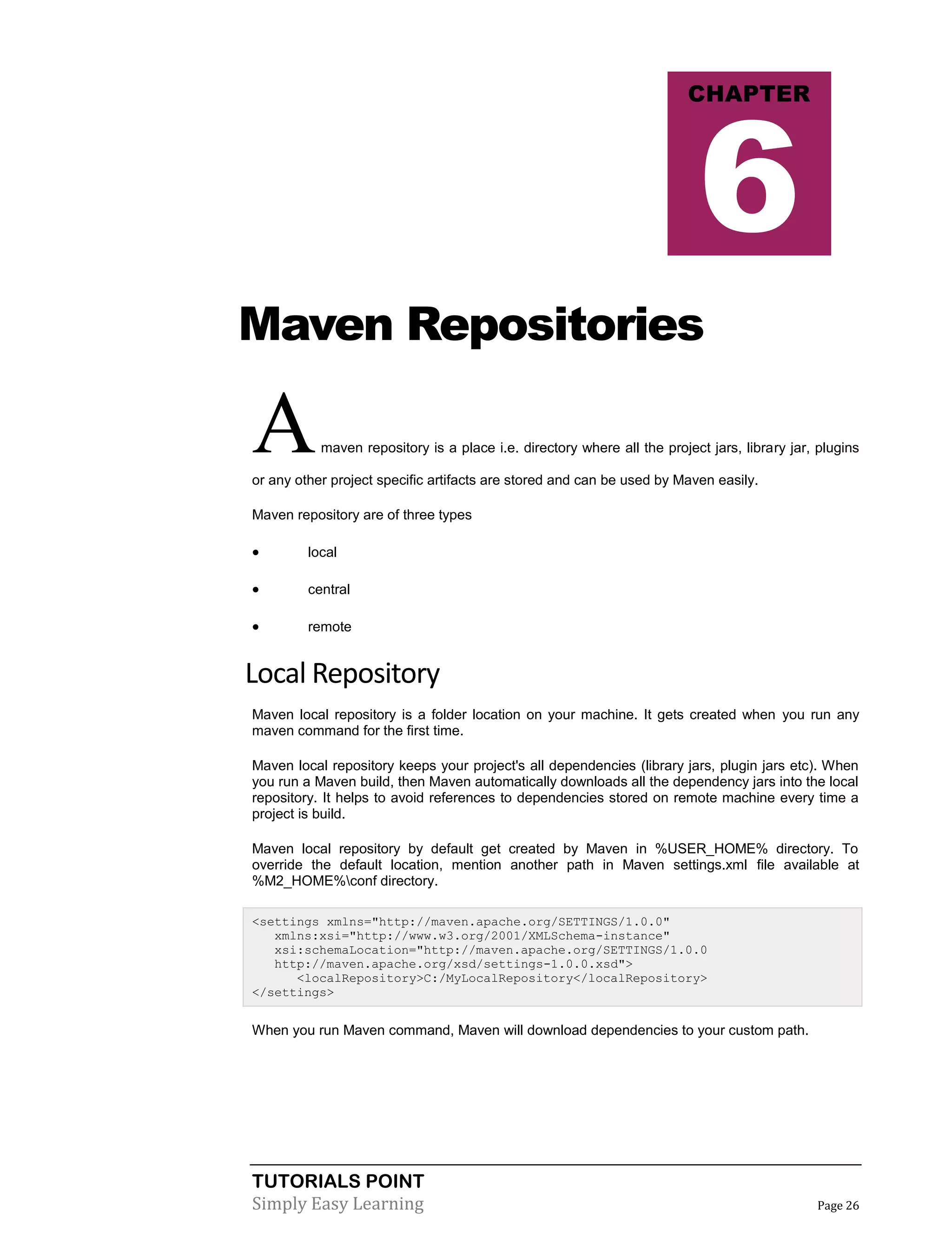 TUTORIALS POINT
Simply Easy Learning Page 26
Maven Repositories
Amaven repository is a place i.e. directory where all the project jars, library jar, plugins
or any other project specific artifacts are stored and can be used by Maven easily.
Maven repository are of three types
 local
 central
 remote
Local Repository
Maven local repository is a folder location on your machine. It gets created when you run any
maven command for the first time.
Maven local repository keeps your project's all dependencies (library jars, plugin jars etc). When
you run a Maven build, then Maven automatically downloads all the dependency jars into the local
repository. It helps to avoid references to dependencies stored on remote machine every time a
project is build.
Maven local repository by default get created by Maven in %USER_HOME% directory. To
override the default location, mention another path in Maven settings.xml file available at
%M2_HOME%conf directory.
<settings xmlns="http://maven.apache.org/SETTINGS/1.0.0"
xmlns:xsi="http://www.w3.org/2001/XMLSchema-instance"
xsi:schemaLocation="http://maven.apache.org/SETTINGS/1.0.0
http://maven.apache.org/xsd/settings-1.0.0.xsd">
<localRepository>C:/MyLocalRepository</localRepository>
</settings>
When you run Maven command, Maven will download dependencies to your custom path.
CHAPTER
6
 