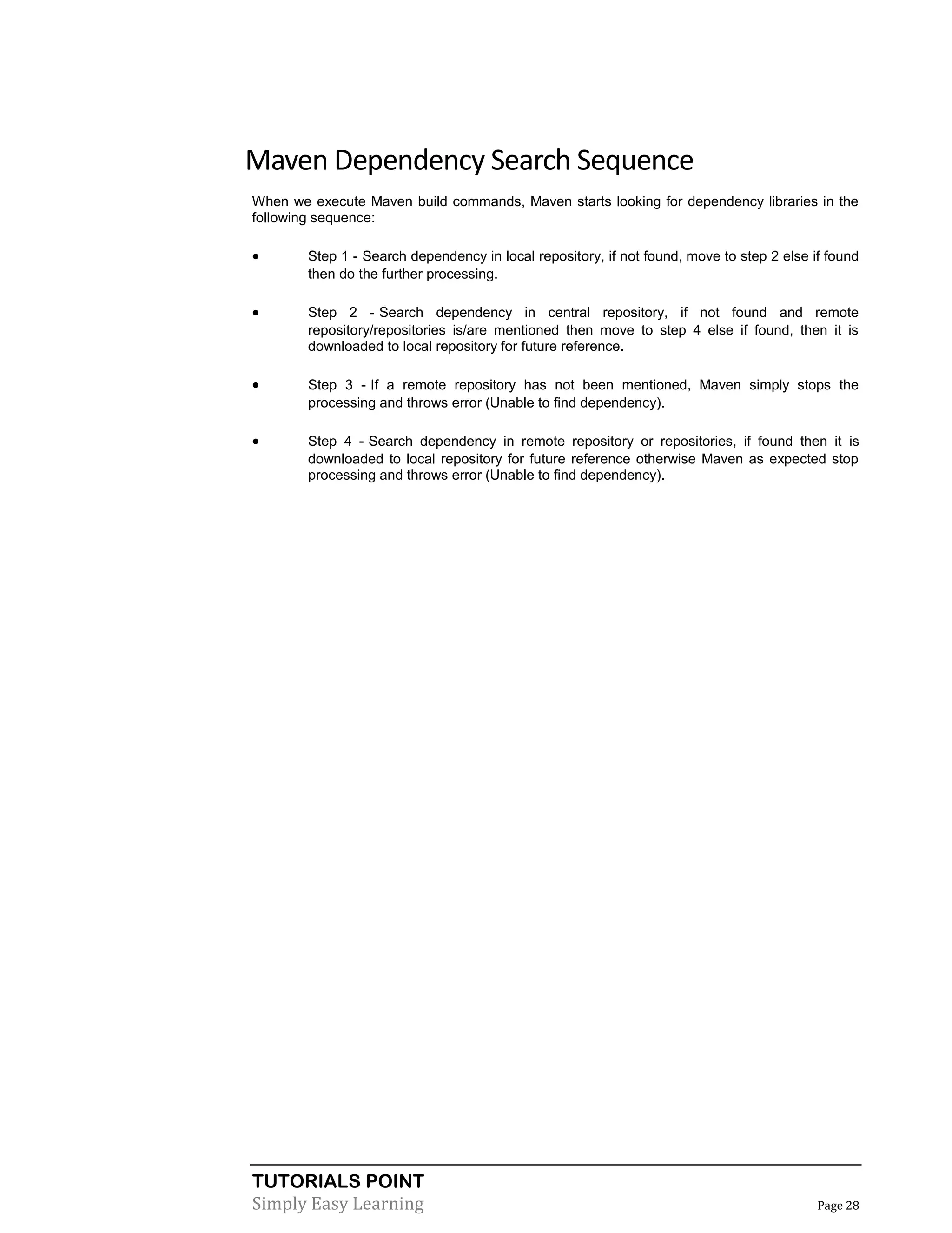 TUTORIALS POINT
Simply Easy Learning Page 28
Maven Dependency Search Sequence
When we execute Maven build commands, Maven starts looking for dependency libraries in the
following sequence:
 Step 1 - Search dependency in local repository, if not found, move to step 2 else if found
then do the further processing.
 Step 2 - Search dependency in central repository, if not found and remote
repository/repositories is/are mentioned then move to step 4 else if found, then it is
downloaded to local repository for future reference.
 Step 3 - If a remote repository has not been mentioned, Maven simply stops the
processing and throws error (Unable to find dependency).
 Step 4 - Search dependency in remote repository or repositories, if found then it is
downloaded to local repository for future reference otherwise Maven as expected stop
processing and throws error (Unable to find dependency).
 