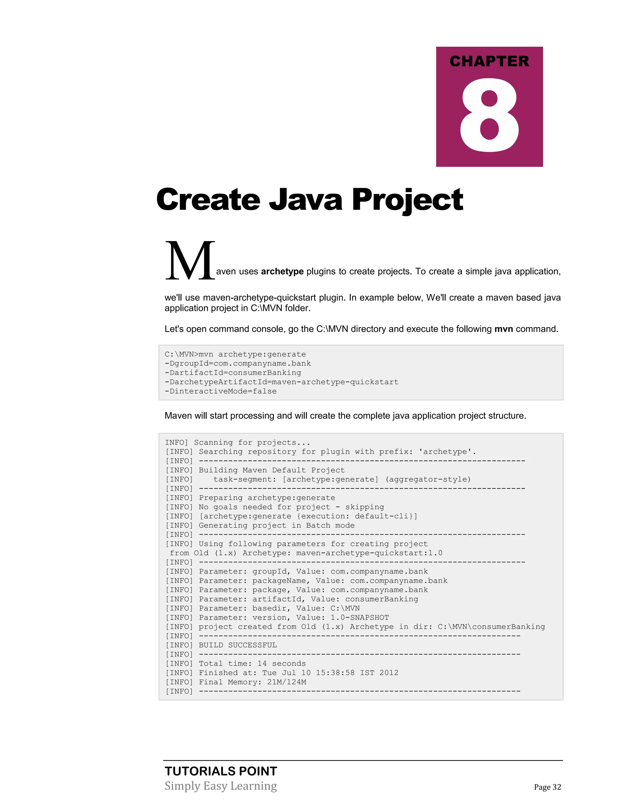 TUTORIALS POINT
Simply Easy Learning Page 32
Create Java Project
Maven uses archetype plugins to create projects. To create a simple java application,
we'll use maven-archetype-quickstart plugin. In example below, We'll create a maven based java
application project in C:MVN folder.
Let's open command console, go the C:MVN directory and execute the following mvn command.
C:MVN>mvn archetype:generate
-DgroupId=com.companyname.bank
-DartifactId=consumerBanking
-DarchetypeArtifactId=maven-archetype-quickstart
-DinteractiveMode=false
Maven will start processing and will create the complete java application project structure.
INFO] Scanning for projects...
[INFO] Searching repository for plugin with prefix: 'archetype'.
[INFO] -------------------------------------------------------------------
[INFO] Building Maven Default Project
[INFO] task-segment: [archetype:generate] (aggregator-style)
[INFO] -------------------------------------------------------------------
[INFO] Preparing archetype:generate
[INFO] No goals needed for project - skipping
[INFO] [archetype:generate {execution: default-cli}]
[INFO] Generating project in Batch mode
[INFO] -------------------------------------------------------------------
[INFO] Using following parameters for creating project
from Old (1.x) Archetype: maven-archetype-quickstart:1.0
[INFO] -------------------------------------------------------------------
[INFO] Parameter: groupId, Value: com.companyname.bank
[INFO] Parameter: packageName, Value: com.companyname.bank
[INFO] Parameter: package, Value: com.companyname.bank
[INFO] Parameter: artifactId, Value: consumerBanking
[INFO] Parameter: basedir, Value: C:MVN
[INFO] Parameter: version, Value: 1.0-SNAPSHOT
[INFO] project created from Old (1.x) Archetype in dir: C:MVNconsumerBanking
[INFO] ------------------------------------------------------------------
[INFO] BUILD SUCCESSFUL
[INFO] ------------------------------------------------------------------
[INFO] Total time: 14 seconds
[INFO] Finished at: Tue Jul 10 15:38:58 IST 2012
[INFO] Final Memory: 21M/124M
[INFO] ------------------------------------------------------------------
CHAPTER
8
 